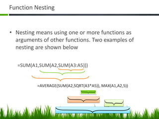 Function Nesting
• Nesting means using one or more functions as
arguments of other functions. Two examples of
nesting are shown below
=SUM(A1,SUM(A2,SUM(A3:A5)))
=AVERAGE(SUM(A2,SQRT(A3*A5)), MAX(A1,A2,5))
 