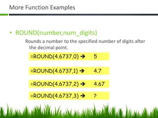 More Function Examples
• ROUND(number,num_digits)
Rounds a number to the specified number of digits after
the decimal point.
=ROUND(4.6737,0)  5
=ROUND(4.6737,1)  4.7
=ROUND(4.6737,2)  4.67
=ROUND(4.6737,3)  ?
 