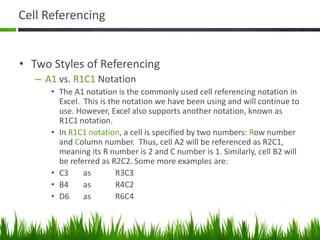 Cell Referencing
• Two Styles of Referencing
– A1 vs. R1C1 Notation
• The A1 notation is the commonly used cell referencing notation in
Excel. This is the notation we have been using and will continue to
use. However, Excel also supports another notation, known as
R1C1 notation.
• In R1C1 notation, a cell is specified by two numbers: Row number
and Column number. Thus, cell A2 will be referenced as R2C1,
meaning its R number is 2 and C number is 1. Similarly, cell B2 will
be referred as R2C2. Some more examples are:
• C3 as R3C3
• B4 as R4C2
• D6 as R6C4
 