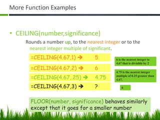 More Function Examples
• CEILING(number,significance)
Rounds a number up, to the nearest integer or to the
nearest integer multiple of significant.
=CEILING(4.67,1)  5
=CEILING(4.67,2)  6
=CEILING(4.67,.25)  4.75
=CEILING(4.67,3)  ?
6 is the nearest integer to
4.67 that is divisible by 2
4.75 is the nearest integer
multiple of 0.25 greater than
4.67.
6
FLOOR(number, significance) behaves similarly
except that it goes for a smaller number
 