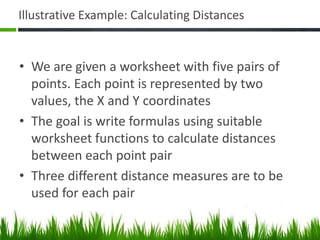 Illustrative Example: Calculating Distances
• We are given a worksheet with five pairs of
points. Each point is represented by two
values, the X and Y coordinates
• The goal is write formulas using suitable
worksheet functions to calculate distances
between each point pair
• Three different distance measures are to be
used for each pair
 