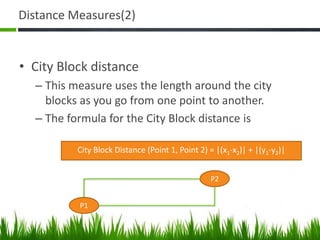 Distance Measures(2)
• City Block distance
– This measure uses the length around the city
blocks as you go from one point to another.
– The formula for the City Block distance is
City Block Distance (Point 1, Point 2) = |(x1-x2)| + |(y1-y2)|
P1
P2
 