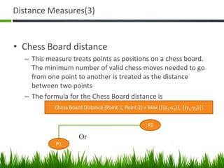 Distance Measures(3)
• Chess Board distance
– This measure treats points as positions on a chess board.
The minimum number of valid chess moves needed to go
from one point to another is treated as the distance
between two points
– The formula for the Chess Board distance is
Chess Board Distance (Point 1, Point 2) = Max (|(x1-x2)|, |(y1-y2)|)
P1
P2
Or
 