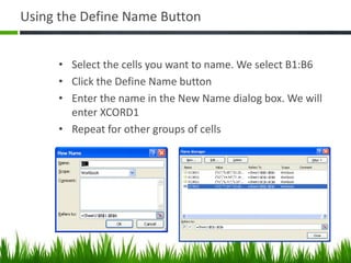 Using the Define Name Button
• Select the cells you want to name. We select B1:B6
• Click the Define Name button
• Enter the name in the New Name dialog box. We will
enter XCORD1
• Repeat for other groups of cells
 