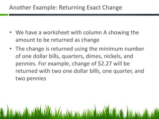 Another Example: Returning Exact Change
• We have a worksheet with column A showing the
amount to be returned as change
• The change is returned using the minimum number
of one dollar bills, quarters, dimes, nickels, and
pennies. For example, change of $2.27 will be
returned with two one dollar bills, one quarter, and
two pennies
 