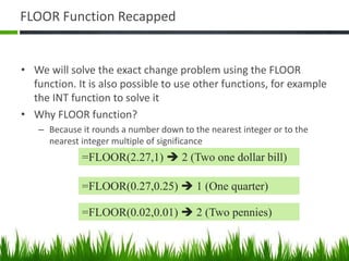 FLOOR Function Recapped
• We will solve the exact change problem using the FLOOR
function. It is also possible to use other functions, for example
the INT function to solve it
• Why FLOOR function?
– Because it rounds a number down to the nearest integer or to the
nearest integer multiple of significance
=FLOOR(2.27,1)  2 (Two one dollar bill)
=FLOOR(0.27,0.25)  1 (One quarter)
=FLOOR(0.02,0.01)  2 (Two pennies)
 
