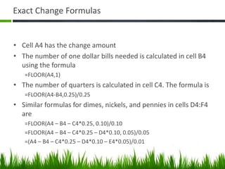 Exact Change Formulas
• Cell A4 has the change amount
• The number of one dollar bills needed is calculated in cell B4
using the formula
=FLOOR(A4,1)
• The number of quarters is calculated in cell C4. The formula is
=FLOOR(A4-B4,0.25)/0.25
• Similar formulas for dimes, nickels, and pennies in cells D4:F4
are
=FLOOR(A4 – B4 – C4*0.25, 0.10)/0.10
=FLOOR(A4 – B4 – C4*0.25 – D4*0.10, 0.05)/0.05
=(A4 – B4 – C4*0.25 – D4*0.10 – E4*0.05)/0.01
 