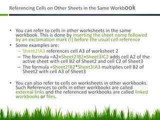 Referencing Cells on Other Sheets in the Same Workbook
• You can refer to cells in other worksheets in the same
workbook. This is done by inserting the sheet name followed
by an exclamation mark (!) before the usual cell reference
• Some examples are:
– Sheet2!A3 references cell A3 of worksheet 2
– The formula =A2+Sheet2!B2+Sheet3!C2 adds cell A2 of the
active sheet with cell B2 of Sheet2 and cell C2 of Sheet3
– The formula =Sheet2!B2*Sheet3!A3 multiplies cell B2 of
Sheet2 with cell A3 of Sheet3
• You can also refer to cells on worksheets in other workbooks.
Such References to cells in other workbooks are called
external links and the referenced workbooks are called linked
workbooks or files.
 