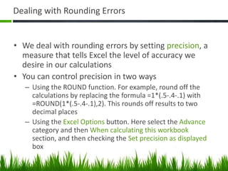 Dealing with Rounding Errors
• We deal with rounding errors by setting precision, a
measure that tells Excel the level of accuracy we
desire in our calculations
• You can control precision in two ways
– Using the ROUND function. For example, round off the
calculations by replacing the formula =1*(.5-.4-.1) with
=ROUND(1*(.5-.4-.1),2). This rounds off results to two
decimal places
– Using the Excel Options button. Here select the Advance
category and then When calculating this workbook
section, and then checking the Set precision as displayed
box
 
