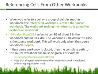 Referencing Cells From Other Workbooks
• When you refer to a cell or a group of cells in another
workbook, the referenced workbook is called the source
workbook. The workbook making the reference is called the
destination workbook.
• [Bills.xlsx]Sheet2!B1 refers to cell B1 of sheet 2 in the
workbook named Bills.xlsx. The workbook Bills.xlsx in this case
is the source workbook. This will work only when the source
workbook is open.
• If the source workbook is closed, then the complete path to
the source workbook file must be given. For example:
– 'C:Personal[Taxes.xlsx]Sheet1'!E10
– Note that the path reference to the closed workbook is enclosed
within single quotation mark
 