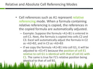 Relative and Absolute Cell Referencing Modes
• Cell references such as A1 represent relative
referencing mode. When a formula containing
relative referencing is copied, the references in
the copied formula are automatically adjusted.
– Example: Suppose the formula =A1+B1 is entered in
cell C1. Next, the formula is copied into cells C2 and
C3. Excel will automatically adjust the formula in C2
as =A2+B2, and in C3 as =A3+B3
– If we copy the formula =A1+B1 into cell G1, it will be
adjusted to =E1+F1 because the position of cell E1
relative to cell G1 is identical with that of cell A1 with
C1. The same is true for F1’s relative position being
identical to that of cell B1
 