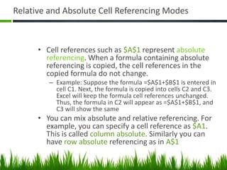 Relative and Absolute Cell Referencing Modes
• Cell references such as $A$1 represent absolute
referencing. When a formula containing absolute
referencing is copied, the cell references in the
copied formula do not change.
– Example: Suppose the formula =$A$1+$B$1 is entered in
cell C1. Next, the formula is copied into cells C2 and C3.
Excel will keep the formula cell references unchanged.
Thus, the formula in C2 will appear as =$A$1+$B$1, and
C3 will show the same
• You can mix absolute and relative referencing. For
example, you can specify a cell reference as $A1.
This is called column absolute. Similarly you can
have row absolute referencing as in A$1
 