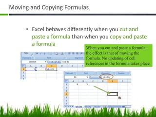 Moving and Copying Formulas
• Excel behaves differently when you cut and
paste a formula than when you copy and paste
a formula
When you cut and paste a formula,
the effect is that of moving the
formula. No updating of cell
references in the formula takes place
 