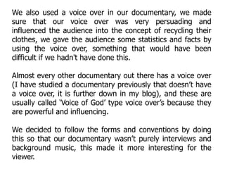 We also used a voice over in our documentary, we made
sure that our voice over was very persuading and
influenced the audience into the concept of recycling their
clothes, we gave the audience some statistics and facts by
using the voice over, something that would have been
difficult if we hadn't have done this.

Almost every other documentary out there has a voice over
(I have studied a documentary previously that doesn’t have
a voice over, it is further down in my blog), and these are
usually called ‘Voice of God’ type voice over’s because they
are powerful and influencing.

We decided to follow the forms and conventions by doing
this so that our documentary wasn’t purely interviews and
background music, this made it more interesting for the
viewer.
 
