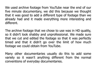 We used archive footage from YouTube near the end of our
five minute documentary, we did this because we thought
that it was good to add a different type of footage than we
already had and it made everything more interesting and
different.

The archive footage that we chose to use was in HD quality,
so it didn’t look shabby and unprofessional. We made sure
that we cut and edited the footage so that it was perfectly
timed and that it didn't go over the limit of how much
footage we could obtain from YouTube.

Many other documentaries usually do this to add some
variety so it wasn’t anything different from the normal
conventions of everyday documentaries.
 