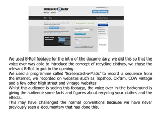 We used B-Roll footage for the intro of the documentary, we did this so that the
voice over was able to introduce the concept of recycling clothes, we chose the
relevant B-Roll to put in the opening.
We used a programme called ‘Screencast-o-Matic’ to record a sequence from
the internet, we recorded on websites such as Topshop, Oxfam, COW vintage
and a few other high street and vintage websites.
Whilst the audience is seeing this footage, the voice over in the background is
giving the audience some facts and figures about recycling your clothes and the
effects.
This may have challenged the normal conventions because we have never
previously seen a documentary that has done this.
 