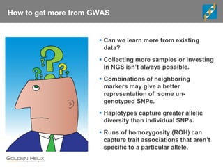 How to get more from GWAS
 Can we learn more from existing
data?
 Collecting more samples or investing
in NGS isn’t always possible.
 Combinations of neighboring
markers may give a better
representation of some un-
genotyped SNPs.
 Haplotypes capture greater allelic
diversity than individual SNPs.
 Runs of homozygosity (ROH) can
capture trait associations that aren’t
specific to a particular allele.
 