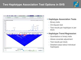Two Haplotype Association Test Options in SVS
 Haplotype Association Tests
- Binary traits
- Chi-Square test
- Test results per haplotype or per
block
 Haplotype Trend Regression
- Quantitative or binary traits
- Allows covariate adjustment
- Test results per block
- Detailed output about individual
haplotypes
 