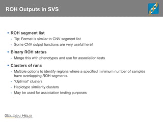 ROH Outputs in SVS
 ROH segment list
- Tip: Format is similar to CNV segment list
- Some CNV output functions are very useful here!
 Binary ROH status
- Merge this with phenotypes and use for association tests
 Clusters of runs
- Multiple options to identify regions where a specified minimum number of samples
have overlapping ROH segments.
- “Optimal” clusters
- Haplotype similarity clusters
- May be used for association testing purposes
 