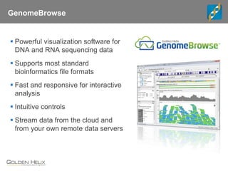 GenomeBrowse
 Powerful visualization software for
DNA and RNA sequencing data
 Supports most standard
bioinformatics file formats
 Fast and responsive for interactive
analysis
 Intuitive controls
 Stream data from the cloud and
from your own remote data servers
 