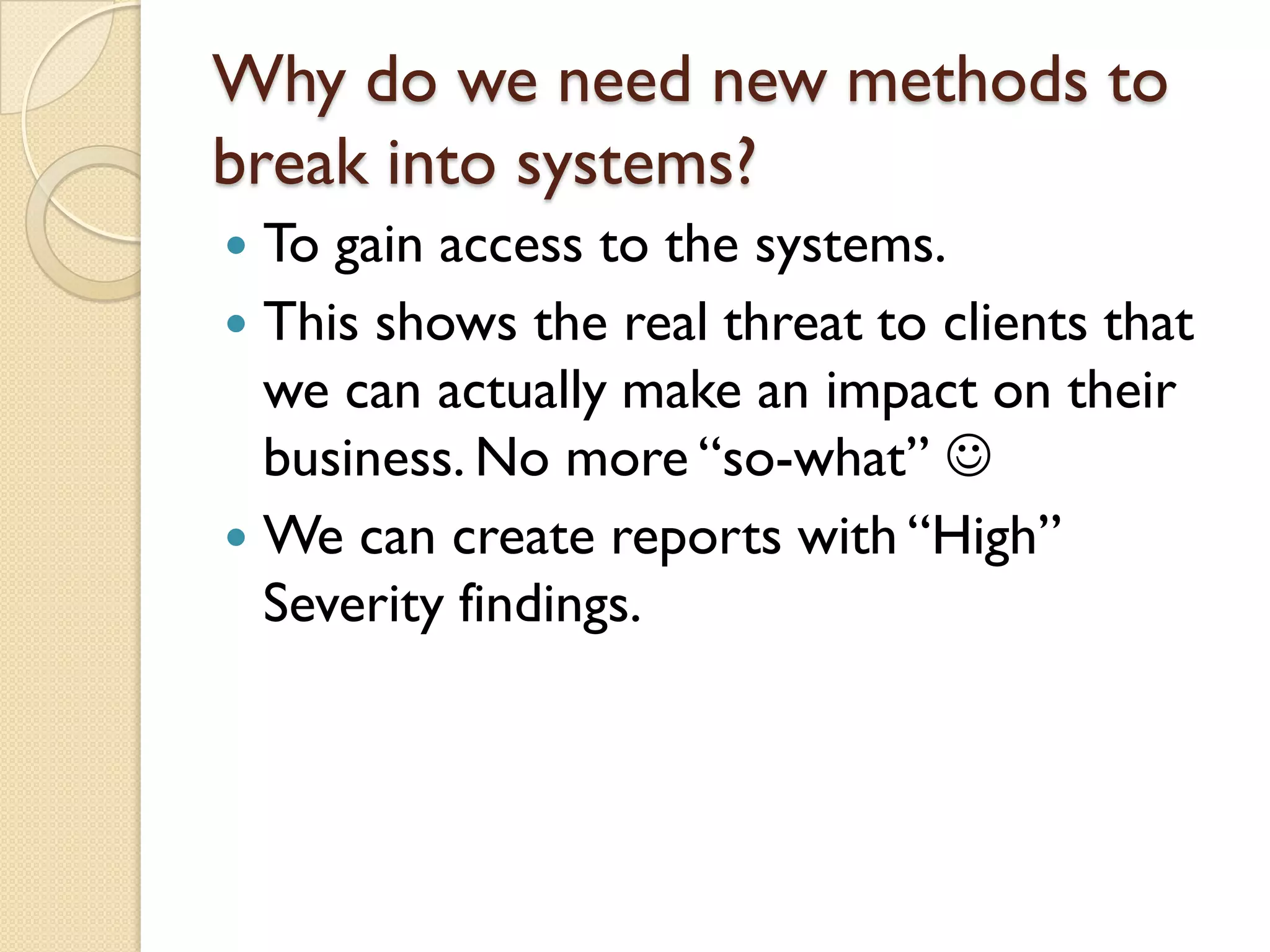 Why do we need new methods to
break into systems?
 To gain access to the systems.
 This shows the real threat to clients that
  we can actually make an impact on their
  business. No more “so-what” 
 We can create reports with “High”
  Severity findings.
 