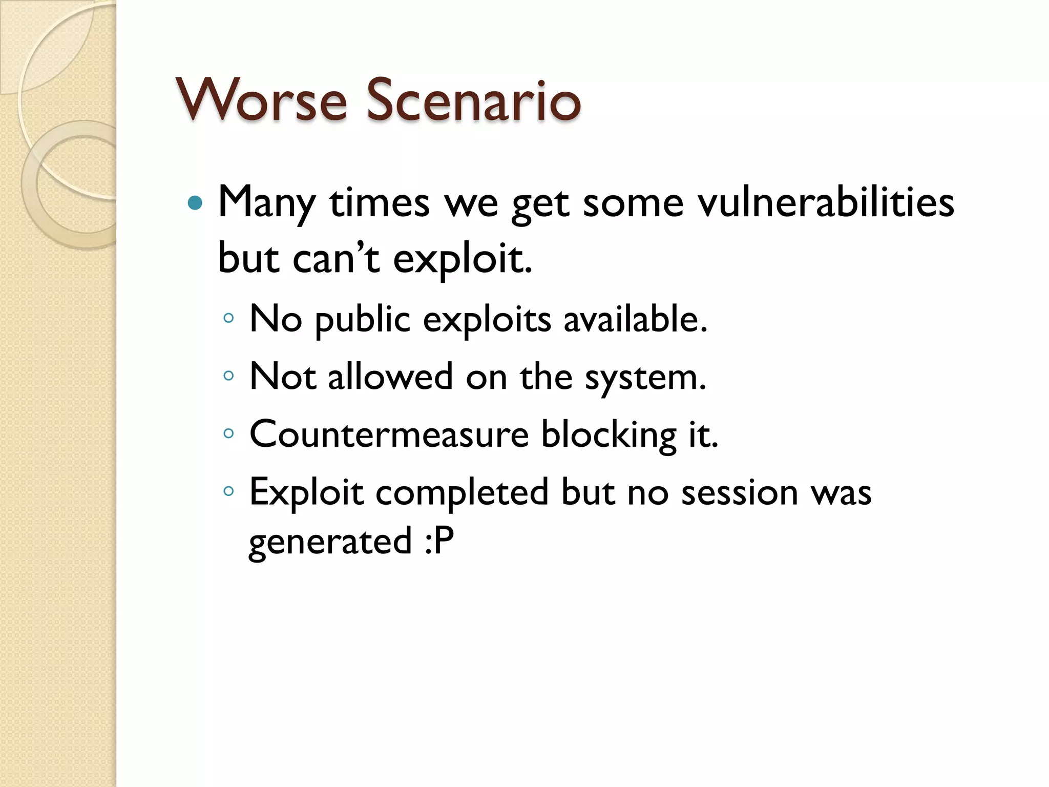 Worse Scenario
   Many times we get some vulnerabilities
    but can’t exploit.
    ◦   No public exploits available.
    ◦   Not allowed on the system.
    ◦   Countermeasure blocking it.
    ◦   Exploit completed but no session was
        generated :P
 