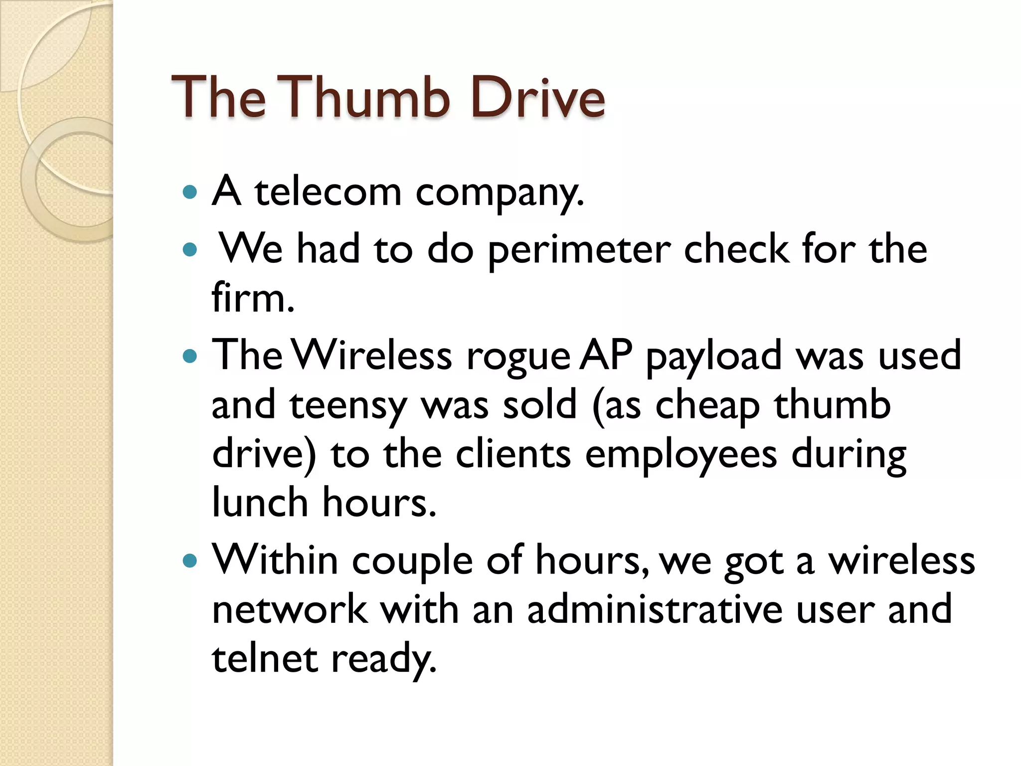 The Thumb Drive
 A telecom company.
 We had to do perimeter check for the
  firm.
 The Wireless rogue AP payload was used
  and teensy was sold (as cheap thumb
  drive) to the clients employees during
  lunch hours.
 Within couple of hours, we got a wireless
  network with an administrative user and
  telnet ready.
 