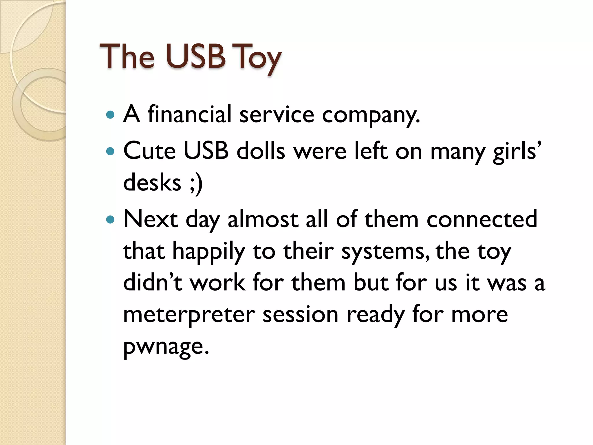 The USB Toy
 A financial service company.
 Cute USB dolls were left on many girls’
  desks ;)
 Next day almost all of them connected
  that happily to their systems, the toy
  didn’t work for them but for us it was a
  meterpreter session ready for more
  pwnage.
 