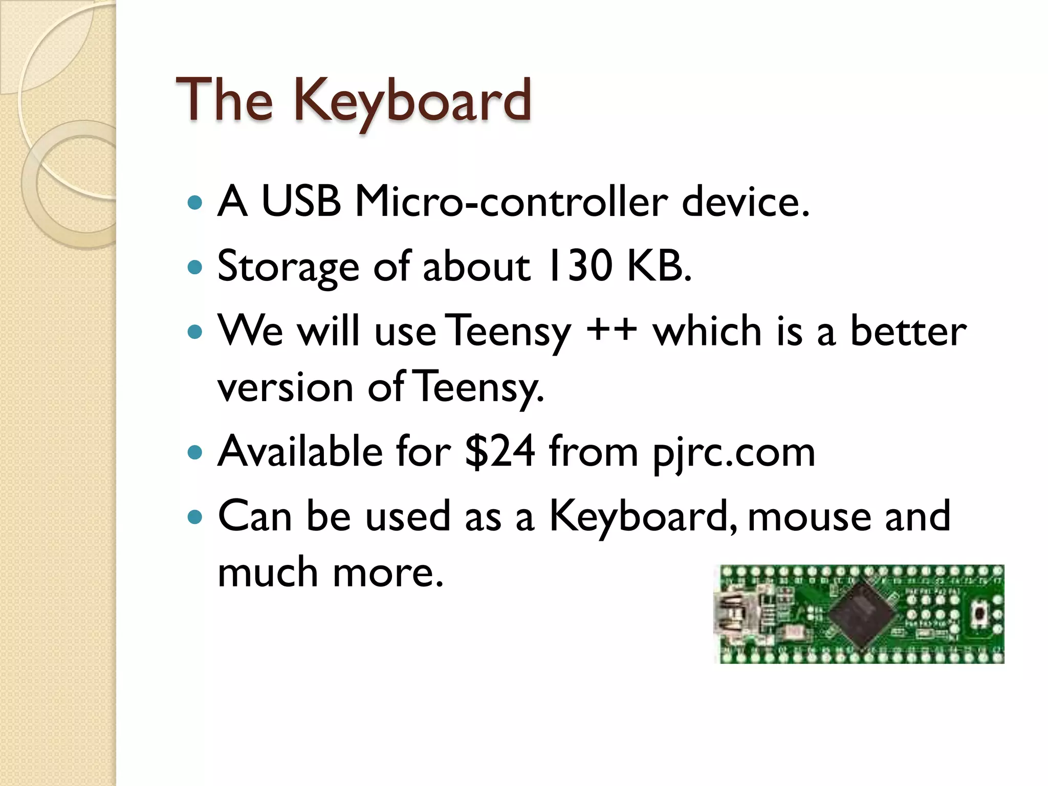 The Keyboard
 A USB Micro-controller device.
 Storage of about 130 KB.
 We will use Teensy ++ which is a better
  version of Teensy.
 Available for $24 from pjrc.com
 Can be used as a Keyboard, mouse and
  much more.
 