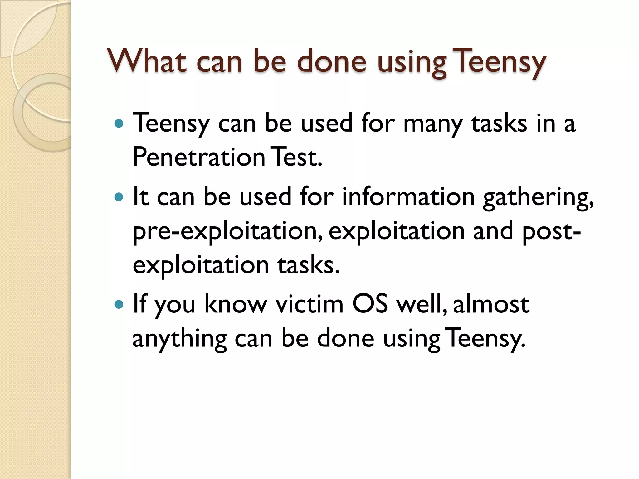 What can be done using Teensy
 Teensy can be used for many tasks in a
  Penetration Test.
 It can be used for information gathering,
  pre-exploitation, exploitation and post-
  exploitation tasks.
 If you know victim OS well, almost
  anything can be done using Teensy.
 