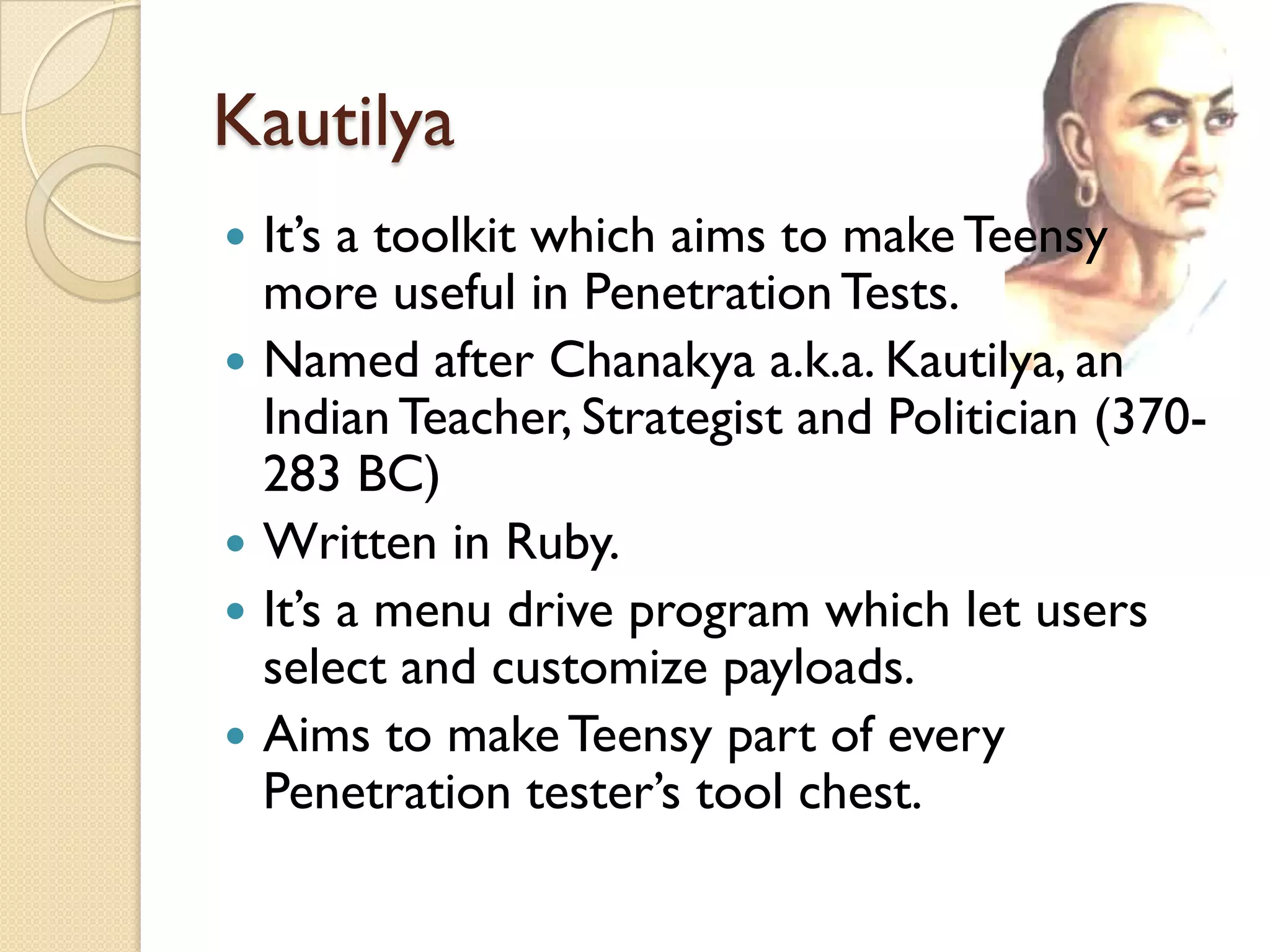 Kautilya
   It’s a toolkit which aims to make Teensy
    more useful in Penetration Tests.
   Named after Chanakya a.k.a. Kautilya, an
    Indian Teacher, Strategist and Politician (370-
    283 BC)
   Written in Ruby.
   It’s a menu drive program which let users
    select and customize payloads.
   Aims to make Teensy part of every
    Penetration tester’s tool chest.
 