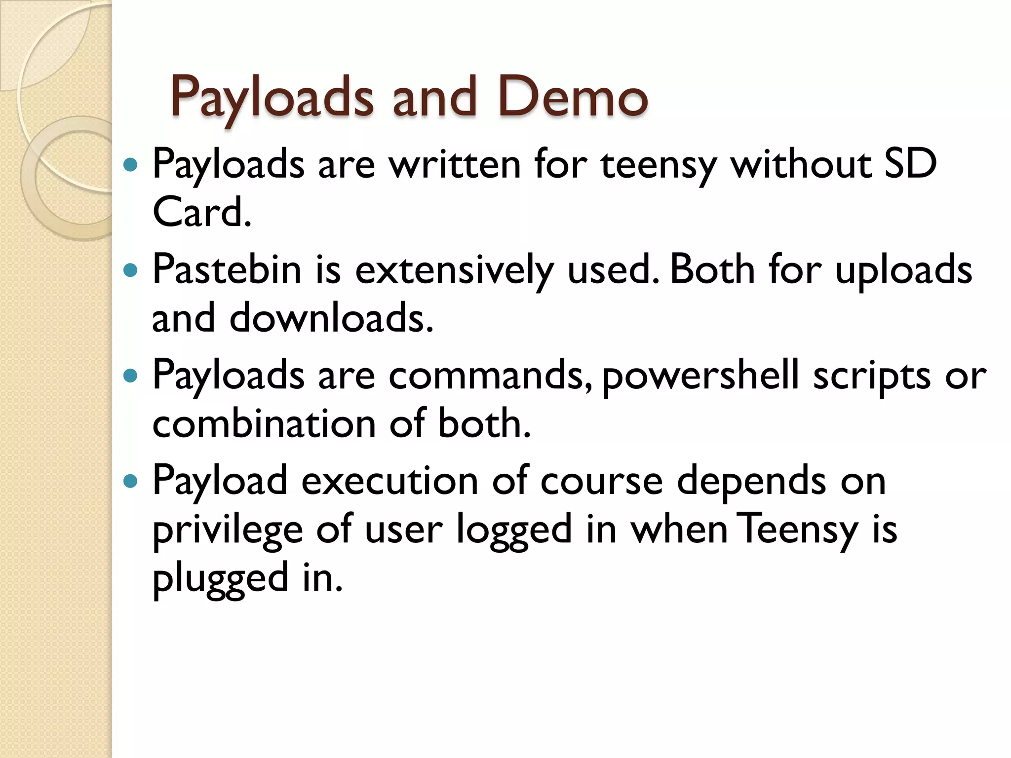 Payloads and Demo
 Payloads are written for teensy without SD
  Card.
 Pastebin is extensively used. Both for uploads
  and downloads.
 Payloads are commands, powershell scripts or
  combination of both.
 Payload execution of course depends on
  privilege of user logged in when Teensy is
  plugged in.
 