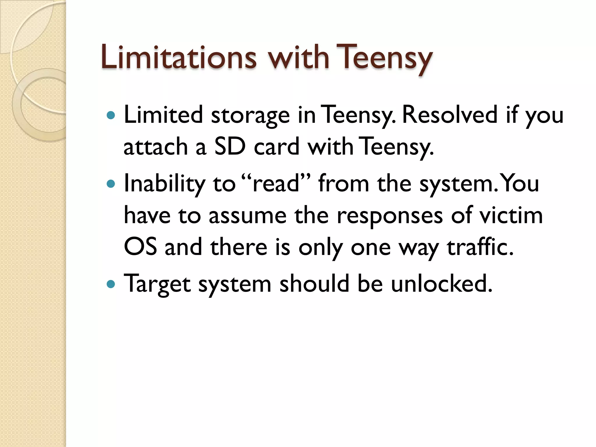 Limitations with Teensy
 Limited storage in Teensy. Resolved if you
  attach a SD card with Teensy.
 Inability to “read” from the system.You
  have to assume the responses of victim
  OS and there is only one way traffic.
 Target system should be unlocked.
 