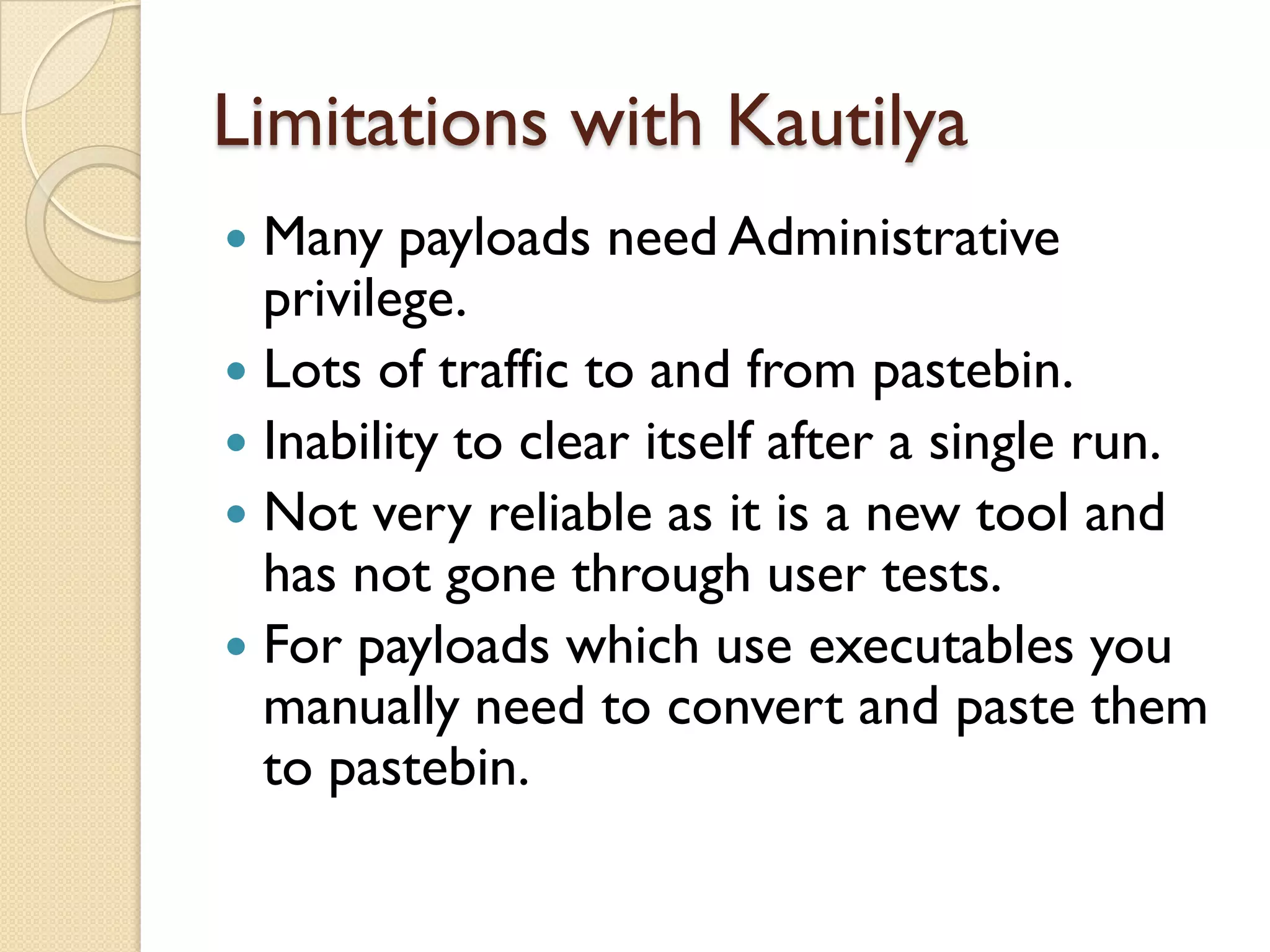 Limitations with Kautilya
 Many payloads need Administrative
  privilege.
 Lots of traffic to and from pastebin.
 Inability to clear itself after a single run.
 Not very reliable as it is a new tool and
  has not gone through user tests.
 For payloads which use executables you
  manually need to convert and paste them
  to pastebin.
 