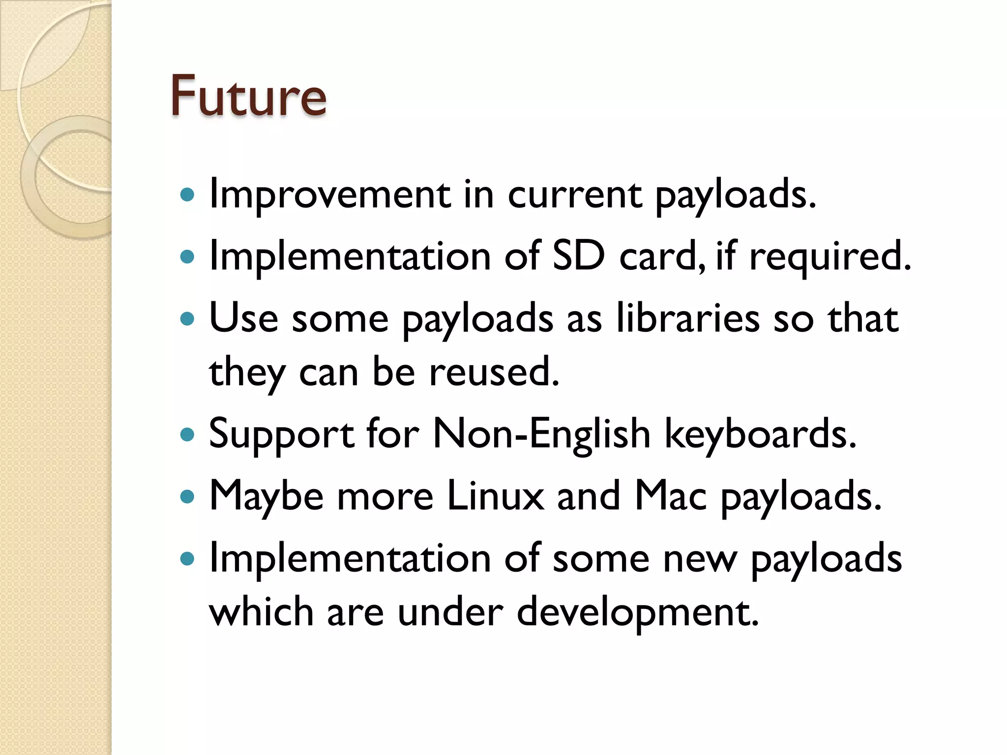 Future
 Improvement in current payloads.
 Implementation of SD card, if required.
 Use some payloads as libraries so that
  they can be reused.
 Support for Non-English keyboards.
 Maybe more Linux and Mac payloads.
 Implementation of some new payloads
  which are under development.
 