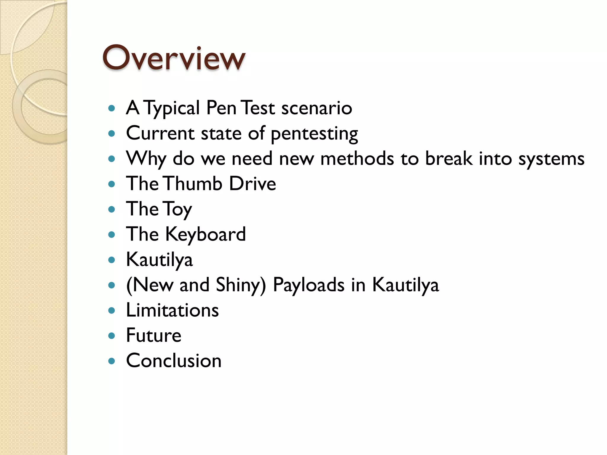 Overview
   A Typical Pen Test scenario
   Current state of pentesting
   Why do we need new methods to break into systems
   The Thumb Drive
   The Toy
   The Keyboard
   Kautilya
   (New and Shiny) Payloads in Kautilya
   Limitations
   Future
   Conclusion
 