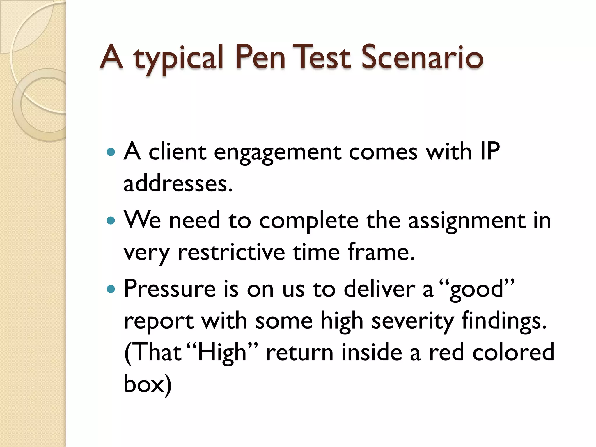 A typical Pen Test Scenario

 A client engagement comes with IP
  addresses.
 We need to complete the assignment in
  very restrictive time frame.
 Pressure is on us to deliver a “good”
  report with some high severity findings.
  (That “High” return inside a red colored
  box)
 