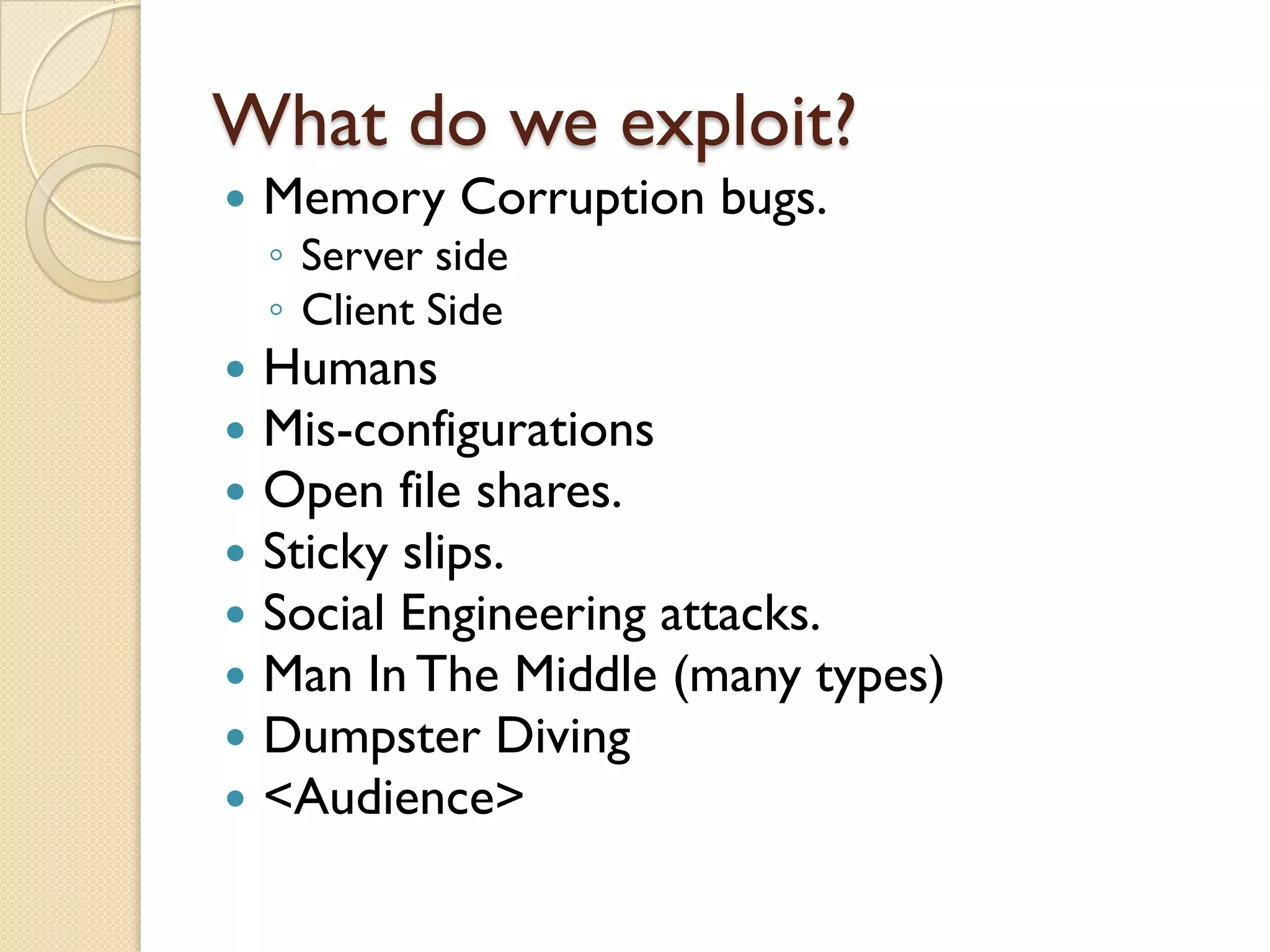 What do we exploit?
   Memory Corruption bugs.
    ◦ Server side
    ◦ Client Side
   Humans
   Mis-configurations
   Open file shares.
   Sticky slips.
   Social Engineering attacks.
   Man In The Middle (many types)
   Dumpster Diving
   <Audience>
 