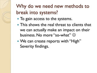 Why do we need new methods to
break into systems?
 To gain access to the systems.
 This shows the real threat to clients that
  we can actually make an impact on their
  business. No more “so-what” 
 We can create reports with “High”
  Severity findings.
 