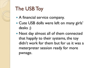 The USB Toy
 A financial service company.
 Cute USB dolls were left on many girls’
  desks ;)
 Next day almost all of them connected
  that happily to their systems, the toy
  didn’t work for them but for us it was a
  meterpreter session ready for more
  pwnage.
 