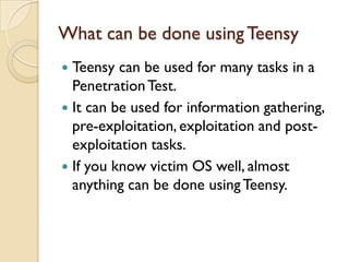 What can be done using Teensy
 Teensy can be used for many tasks in a
  Penetration Test.
 It can be used for information gathering,
  pre-exploitation, exploitation and post-
  exploitation tasks.
 If you know victim OS well, almost
  anything can be done using Teensy.
 