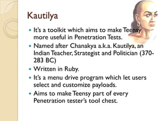 Kautilya
   It’s a toolkit which aims to make Teensy
    more useful in Penetration Tests.
   Named after Chanakya a.k.a. Kautilya, an
    Indian Teacher, Strategist and Politician (370-
    283 BC)
   Written in Ruby.
   It’s a menu drive program which let users
    select and customize payloads.
   Aims to make Teensy part of every
    Penetration tester’s tool chest.
 