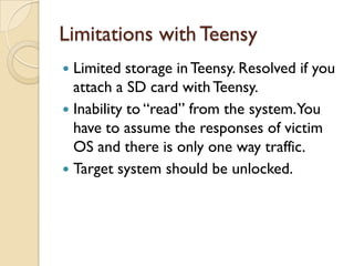 Limitations with Teensy
 Limited storage in Teensy. Resolved if you
  attach a SD card with Teensy.
 Inability to “read” from the system.You
  have to assume the responses of victim
  OS and there is only one way traffic.
 Target system should be unlocked.
 