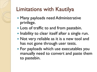 Limitations with Kautilya
 Many payloads need Administrative
  privilege.
 Lots of traffic to and from pastebin.
 Inability to clear itself after a single run.
 Not very reliable as it is a new tool and
  has not gone through user tests.
 For payloads which use executables you
  manually need to convert and paste them
  to pastebin.
 