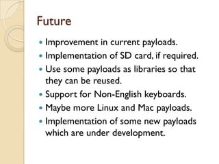 Future
 Improvement in current payloads.
 Implementation of SD card, if required.
 Use some payloads as libraries so that
  they can be reused.
 Support for Non-English keyboards.
 Maybe more Linux and Mac payloads.
 Implementation of some new payloads
  which are under development.
 