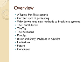 Overview
   A Typical Pen Test scenario
   Current state of pentesting
   Why do we need new methods to break into systems
   The Thumb Drive
   The Toy
   The Keyboard
   Kautilya
   (New and Shiny) Payloads in Kautilya
   Limitations
   Future
   Conclusion
 