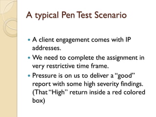 A typical Pen Test Scenario

 A client engagement comes with IP
  addresses.
 We need to complete the assignment in
  very restrictive time frame.
 Pressure is on us to deliver a “good”
  report with some high severity findings.
  (That “High” return inside a red colored
  box)
 