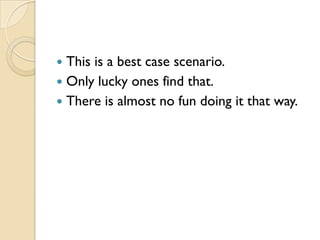  This is a best case scenario.
 Only lucky ones find that.
 There is almost no fun doing it that way.
 