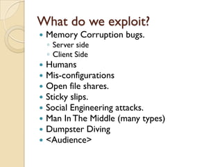 What do we exploit?
   Memory Corruption bugs.
    ◦ Server side
    ◦ Client Side
   Humans
   Mis-configurations
   Open file shares.
   Sticky slips.
   Social Engineering attacks.
   Man In The Middle (many types)
   Dumpster Diving
   <Audience>
 