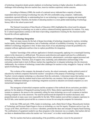 of technology integration despite greater emphasis on technology learning in higher education. In addition to the
challenges with technology that new teachers face, inservice teachers experience similar concerns.
According to Duhaney (2000), the results of a national survey indicated that a majority of teacher
respondents had some training in technology but only 20% felt comfortable using computers. Additionally,
respondents reported difficulty in understanding how to use technology to support an engaging and meaningful
learning environment. Therefore, the burden of educating teachers to a more global understanding of technology
literacy falls to the school system itself.
The National Association of State Boards of Education (2001) highlighted the critical need for adequate
professional learning in technology use in order to achieve enhanced learning opportunities for students. Yet, many
K-12 school organizations continue to fall short of providing comprehensive training for the classroom teacher
beyond the software applications.
Inhibitors of Technology Integration
There are many reasons for the lack of deeper knowledge of technology integration by teachers, including
teacher apathy, district budget limitations, lack of leadership, and lack of availability of training. Yet, the greatest
inhibitor to technology integration is time. It takes many hours of use and planning to learn the possibilities of a
computer software application and have time to explore possibilities for integration.
Teachers’ knowledge of the software application is limited consequently; applying it to a meaningful learning
context in the classroom is a difficult task. This process needs direction and support and must be a collaborative
effort using the combined knowledge base of classroom teachers, administrators, curriculum support personnel and
technology facilitators. Therefore, lack of support, time, leadership, and collaboration and knowledge of the
curriculum content leads to lack of efficacy teachers has regarding how to integrate technology into the classroom.
Additionally, the evolution of technology created other challenges for teachers as they struggled to ‘keep up’ with the
speed of technology changes.
The evolution of the computer, the demands of society, the school community, and the political control of
education by textbook companies blurred the teachers’ conceptions of the purpose of technology in teaching.
Teachers viewed computer technology as a disconnect from the curriculum. A disconnect means that teachers see no
relevance between what the students need to know and what they can construct, find or ponder with computer
technology. Additional challenges to technology integration occurred as educators envisioned computers as a new
instructional management tool.
The emergence of networked computers and the acceptance of the textbook driven curriculum, provided a
gateway for the adoption of Integrated Learning Systems (ILS). Many district superintendents viewed the ILS
systems as a panacea: the answer to the community calling for more technology use as well a response to teachers
resisting computer use in the classroom. The need for professional development for teachers decreased, since
paraprofessionals in many cases were responsible for the labs. While students received their computer experience in
the ILS labs, some teachers perceived this as a reason or excuse for not using the computer for instruction.
In the late 1980s and early 1990s, leaders in technology, such a Bank Street College, Massachusetts Institute
of Technology and Seymour Papert began to focus on technology as a tool for inquiry. Programs such as Logo, the
Voyage of the Mimi, and Windows on Science videodisks, promoted the ideas and concepts of inquiry based learning.
The combinations of equipment needed to use these programs in the classroom was so complex, that teachers did not
use them or abandoned them unless the teacher was “wire aware”, or in other words hardware literate.
The few teachers that had an understanding of the possibilities and had a vision for the potential of

 